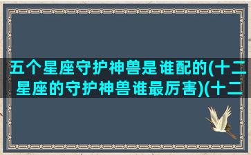 五个星座守护神兽是谁配的(十二星座的守护神兽谁最厉害)(十二星座守护神兽谁最厉害谁排第一谁排第二谁排第三十)