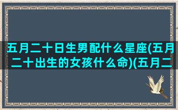 五月二十日生男配什么星座(五月二十出生的女孩什么命)(五月二十生日的人好吗)