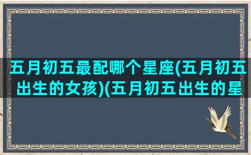 五月初五最配哪个星座(五月初五出生的女孩)(五月初五出生的星座是什么星座)