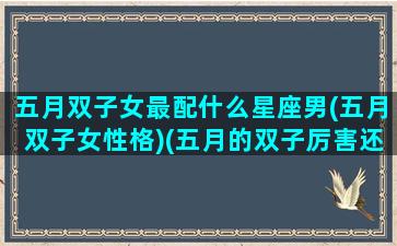 五月双子女最配什么星座男(五月双子女性格)(五月的双子厉害还是六月厉害)