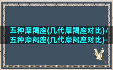 五种摩羯座(几代摩羯座对比)/五种摩羯座(几代摩羯座对比)-我的网站