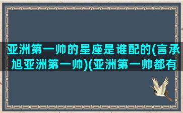 亚洲第一帅的星座是谁配的(言承旭亚洲第一帅)(亚洲第一帅都有谁)