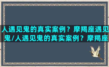 人遇见鬼的真实案例？摩羯座遇见鬼/人遇见鬼的真实案例？摩羯座遇见鬼-我的网站