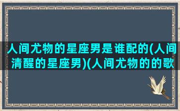 人间尤物的星座男是谁配的(人间清醒的星座男)(人间尤物的的歌词)