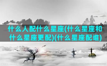 什么人配什么星座(什么星座和什么星座更配)(什么星座配谁)