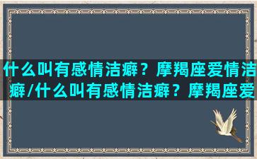 什么叫有感情洁癖？摩羯座爱情洁癖/什么叫有感情洁癖？摩羯座爱情洁癖-我的网站