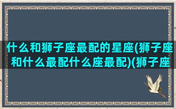 什么和狮子座最配的星座(狮子座和什么最配什么座最配)(狮子座和什么星座更搭配)