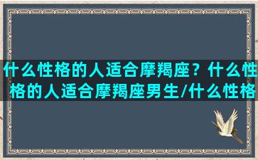 什么性格的人适合摩羯座？什么性格的人适合摩羯座男生/什么性格的人适合摩羯座？什么性格的人适合摩羯座男生-我的网站