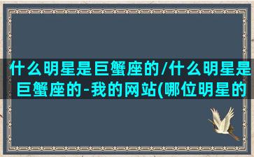 什么明星是巨蟹座的/什么明星是巨蟹座的-我的网站(哪位明星的星座是巨蟹座)