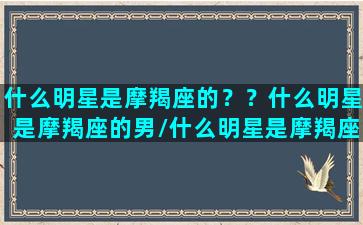 什么明星是摩羯座的？？什么明星是摩羯座的男/什么明星是摩羯座的？？什么明星是摩羯座的男-我的网站