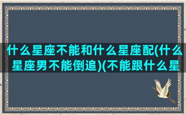 什么星座不能和什么星座配(什么星座男不能倒追)(不能跟什么星座谈恋爱)