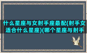 什么星座与女射手座最配(射手女适合什么星座)(哪个星座与射手座女最配)