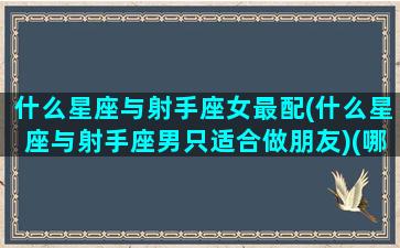 什么星座与射手座女最配(什么星座与射手座男只适合做朋友)(哪个星座与射手座女最配)