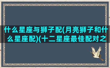 什么星座与狮子配(月亮狮子和什么星座配)(十二星座最佳配对之月亮狮子座)