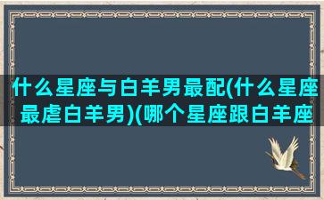 什么星座与白羊男最配(什么星座最虐白羊男)(哪个星座跟白羊座最配)