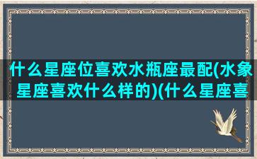 什么星座位喜欢水瓶座最配(水象星座喜欢什么样的)(什么星座喜欢水瓶座女生)