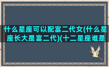 什么星座可以配富二代女(什么星座长大是富二代)(十二星座谁是富二代男生)