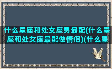 什么星座和处女座男最配(什么星座和处女座最配做情侣)(什么星座和处女座最合)