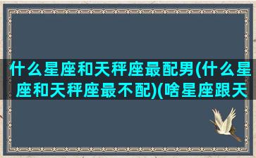 什么星座和天秤座最配男(什么星座和天秤座最不配)(啥星座跟天秤座最般配)