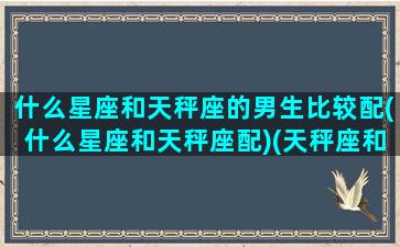 什么星座和天秤座的男生比较配(什么星座和天秤座配)(天秤座和哪个星座男生最配)