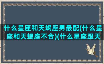 什么星座和天蝎座男最配(什么星座和天蝎座不合)(什么星座跟天蝎座男最配)