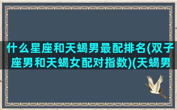 什么星座和天蝎男最配排名(双子座男和天蝎女配对指数)(天蝎男和双子男谁更厉害)