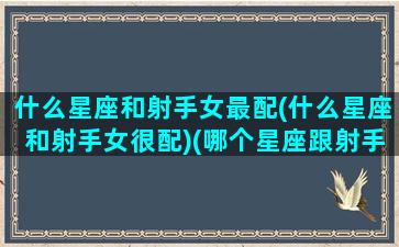 什么星座和射手女最配(什么星座和射手女很配)(哪个星座跟射手女最配)