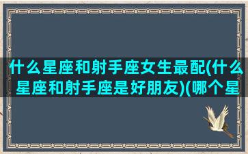 什么星座和射手座女生最配(什么星座和射手座是好朋友)(哪个星座和射手座女最配)