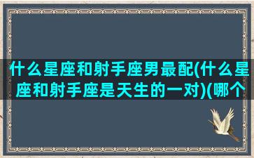 什么星座和射手座男最配(什么星座和射手座是天生的一对)(哪个星座跟射手男最配)