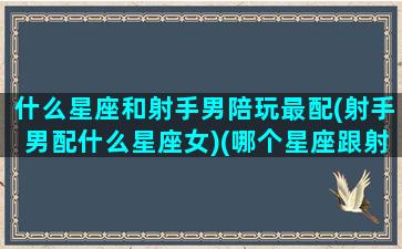 什么星座和射手男陪玩最配(射手男配什么星座女)(哪个星座跟射手男最配)