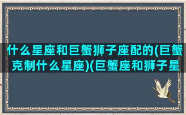 什么星座和巨蟹狮子座配的(巨蟹克制什么星座)(巨蟹座和狮子星座最配)