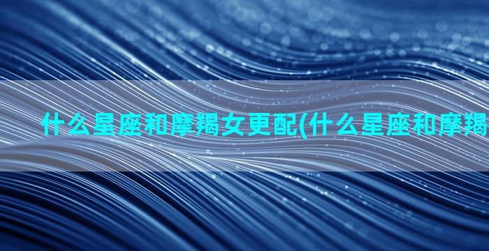 什么星座和摩羯女更配(什么星座和摩羯女最合适)