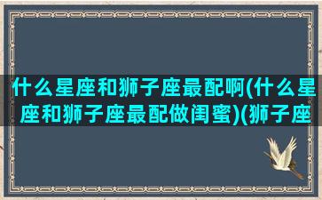 什么星座和狮子座最配啊(什么星座和狮子座最配做闺蜜)(狮子座和什么星座最配当闺蜜)