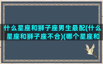 什么星座和狮子座男生最配(什么星座和狮子座不合)(哪个星座和狮子座男最配)