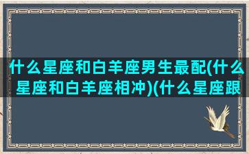 什么星座和白羊座男生最配(什么星座和白羊座相冲)(什么星座跟白羊男最配)