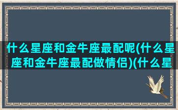 什么星座和金牛座最配呢(什么星座和金牛座最配做情侣)(什么星座跟金牛配)