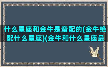 什么星座和金牛是蛮配的(金牛绝配什么星座)(金牛和什么星座最合得来)