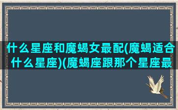 什么星座和魔蝎女最配(魔蝎适合什么星座)(魔蝎座跟那个星座最配)