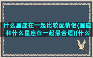 什么星座在一起比较配情侣(星座和什么星座在一起最合适)(什么星座和什么星座最匹配成情人)