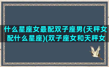 什么星座女最配双子座男(天秤女配什么星座)(双子座女和天秤女匹配度)