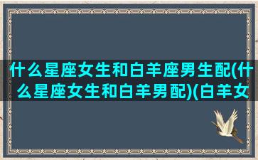 什么星座女生和白羊座男生配(什么星座女生和白羊男配)(白羊女和那个星座的男生最搭)