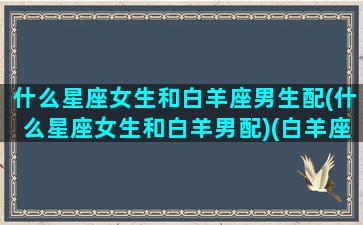 什么星座女生和白羊座男生配(什么星座女生和白羊男配)(白羊座女生和哪个星座男生)