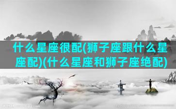 什么星座很配(狮子座跟什么星座配)(什么星座和狮子座绝配)