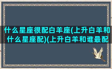 什么星座很配白羊座(上升白羊和什么星座配)(上升白羊和谁最配)