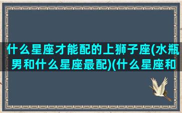 什么星座才能配的上狮子座(水瓶男和什么星座最配)(什么星座和狮子男最配对)