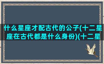 什么星座才配古代的公子(十二星座在古代都是什么身份)(十二星座古代公主名字叫什么)