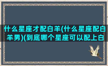 什么星座才配白羊(什么星座配白羊男)(到底哪个星座可以配上白羊的深情)