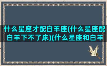 什么星座才配白羊座(什么星座配白羊下不了床)(什么星座和白羊座绝配)