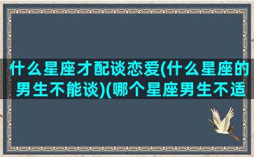 什么星座才配谈恋爱(什么星座的男生不能谈)(哪个星座男生不适合恋爱)