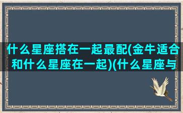 什么星座搭在一起最配(金牛适合和什么星座在一起)(什么星座与金牛座最配)